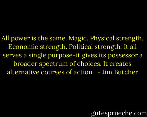 All power is the same. Magic. Physical strength. Economic strength. Political strength. It all serves a single purpose-it gives its possessor a broader spectrum of choices. It creates alternative courses of action.  - Jim Butcher