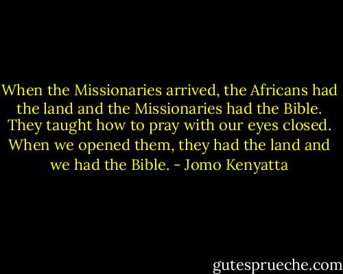 When the Missionaries arrived, the Africans had the land and the Missionaries had the Bible. They taught how to pray with our eyes closed. When we opened them, they had the land and we had the Bible. - Jomo Kenyatta