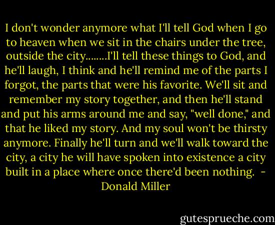 I don't wonder anymore what I'll tell God when I go to heaven when we sit in the chairs under the tree, outside the city........I'll tell these things to God, and he'll laugh, I think and he'll remind me of the parts I forgot, the parts that were his favorite. We'll sit and remember my story together, and then he'll stand and put his arms around me and say, "well done," and that he liked my story. And my soul won't be thirsty anymore. Finally he'll turn and we'll walk toward the city, a city he will have spoken into existence a city built in a place where once there'd been nothing.  - Donald Miller