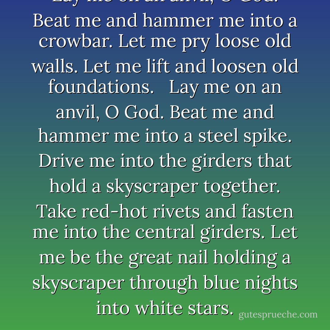 Lay me on an anvil, O God.<br />Beat me and hammer me into a crowbar.<br />Let me pry loose old walls.<br />Let me lift and loosen old foundations.<br /> <br />Lay me on an anvil, O God.<br />Beat me and hammer me into a steel spike.<br />Drive me into the girders that hold a skyscraper together.<br />Take red-hot rivets and fasten me into the central girders.<br />Let me be the great nail holding a skyscraper through blue nights into white stars. - Carl Sandburg
