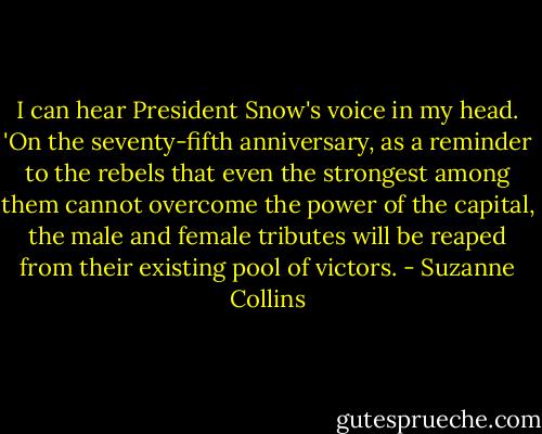 I can hear President Snow's voice in my head. 'On the seventy-fifth anniversary, as a reminder to the rebels that even the strongest among them cannot overcome the power of the capital, the male and female tributes will be reaped from their existing pool of victors. - Suzanne Collins