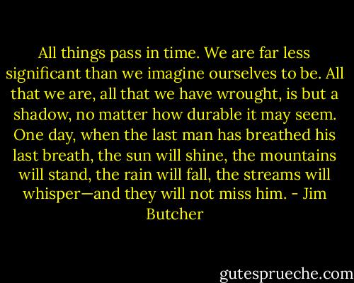 All things pass in time. We are far less significant than we imagine ourselves to be. All that we are, all that we have wrought, is but a shadow, no matter how durable it may seem. One day, when the last man has breathed his last breath, the sun will shine, the mountains will stand, the rain will fall, the streams will whisper—and they will not miss him. - Jim Butcher