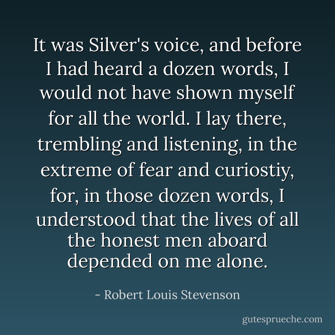 It was Silver's voice, and before I had heard a dozen words, I would not have shown myself for all the world. I lay there, trembling and listening, in the extreme of fear and curiostiy, for, in those dozen words, I understood that the lives of all the honest men aboard depended on me alone. - Robert Louis Stevenson