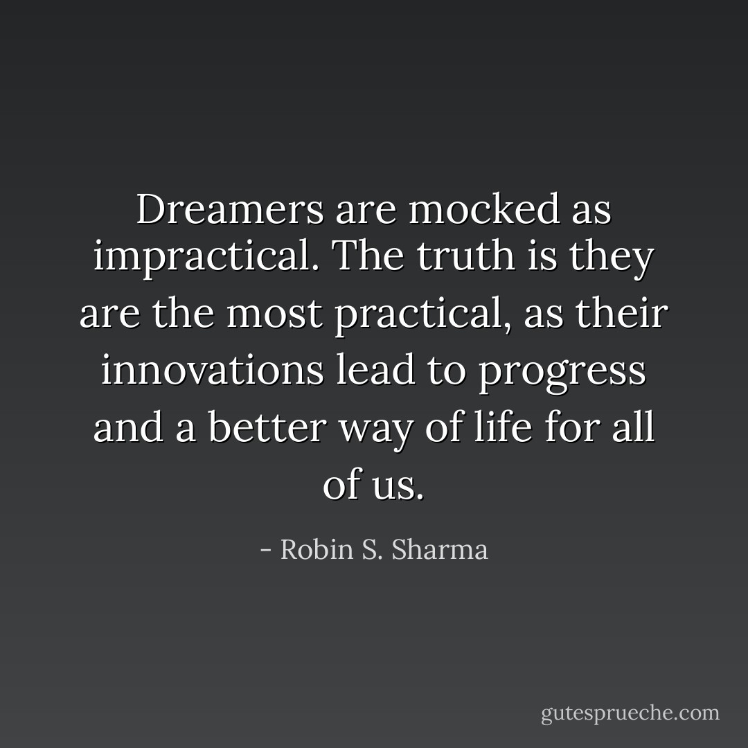 Dreamers are mocked as impractical. The truth is they are the most practical, as their innovations lead to progress and a better way of life for all of us. - Robin S. Sharma