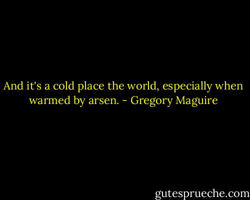 And it's a cold place the world, especially when warmed by arsen. - Gregory Maguire