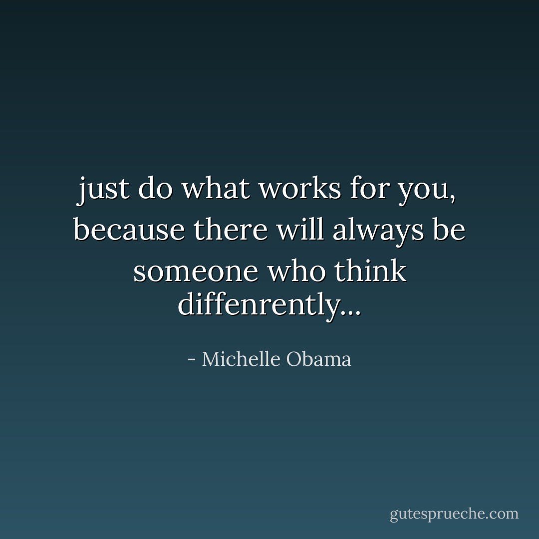 just do what works for you, because there will always be someone who think diffenrently... - Michelle Obama