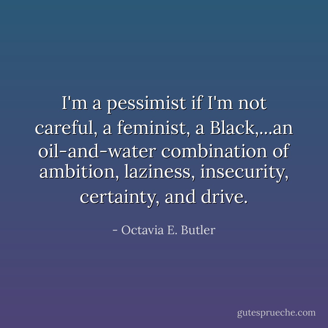 I'm a pessimist if I'm not careful, a feminist, a Black,...an oil-and-water combination of ambition, laziness, insecurity, certainty, and drive. - Octavia E. Butler