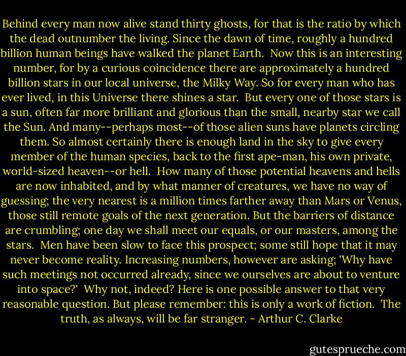Behind every man now alive stand thirty ghosts, for that is the ratio by which the dead outnumber the living. Since the dawn of time, roughly a hundred billion human beings have walked the planet Earth.<br /><br />Now this is an interesting number, for by a curious coincidence there are approximately a hundred billion stars in our local universe, the Milky Way. So for every man who has ever lived, in this Universe there shines a star.<br /><br />But every one of those stars is a sun, often far more brilliant and glorious than the small, nearby star we call the Sun. And many--perhaps most--of those alien suns have planets circling them. So almost certainly there is enough land in the sky to give every member of the human species, back to the first ape-man, his own private, world-sized heaven--or hell.<br /><br />How many of those potential heavens and hells are now inhabited, and by what manner of creatures, we have no way of guessing; the very nearest is a million times farther away than Mars or Venus, those still remote goals of the next generation. But the barriers of distance are crumbling; one day we shall meet our equals, or our masters, among the stars.<br /><br />Men have been slow to face this prospect; some still hope that it may never become reality. Increasing numbers, however are asking; 'Why have such meetings not occurred already, since we ourselves are about to venture into space?'<br /><br />Why not, indeed? Here is one possible answer to that very reasonable question. But please remember: this is only a work of fiction.<br /><br />The truth, as always, will be far stranger. - Arthur C. Clarke