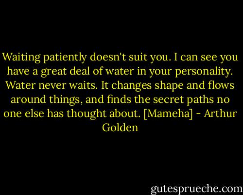 Waiting patiently doesn't suit you. I can see you have a great deal of water in your personality. Water never waits. It changes shape and flows around things, and finds the secret paths no one else has thought about.<br />[Mameha] - Arthur Golden