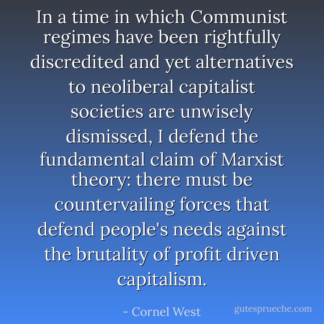 In a time in which Communist regimes have been rightfully discredited and yet alternatives to neoliberal capitalist societies are unwisely dismissed, I defend the fundamental claim of Marxist theory: there must be countervailing forces that defend people's needs against the brutality of profit driven capitalism. - Cornel West
