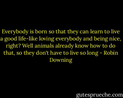 Everybody is born so that they can learn to live a good life-like loving everybody and being nice, right? Well animals already know how to do that, so they don't have to live so long - Robin Downing
