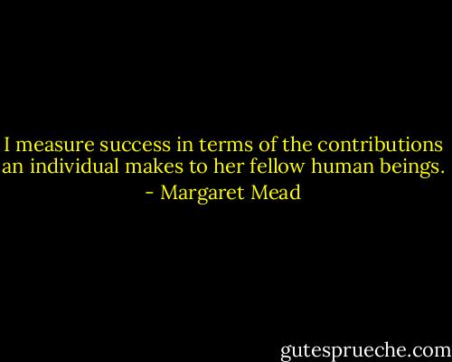 I measure success in terms of the contributions an individual makes to her fellow human beings. - Margaret Mead