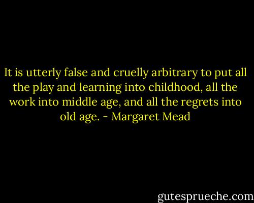 It is utterly false and cruelly arbitrary to put all the play and learning into childhood, all the work into middle age, and all the regrets into old age. - Margaret Mead