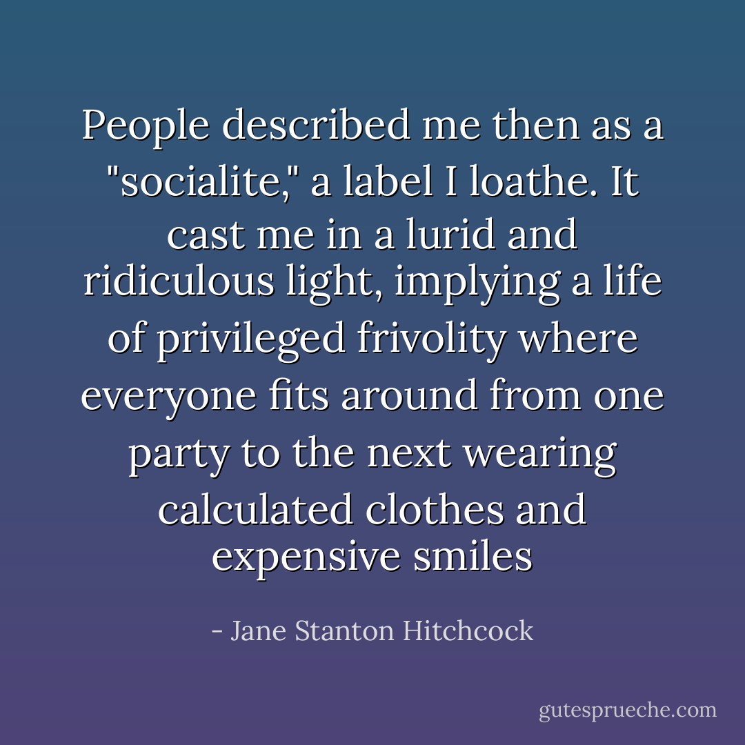 People described me then as a "socialite," a label I loathe. It cast me in a lurid and ridiculous light, implying a life of privileged frivolity where everyone fits around from one party to the next wearing calculated clothes and expensive smiles - Jane Stanton Hitchcock