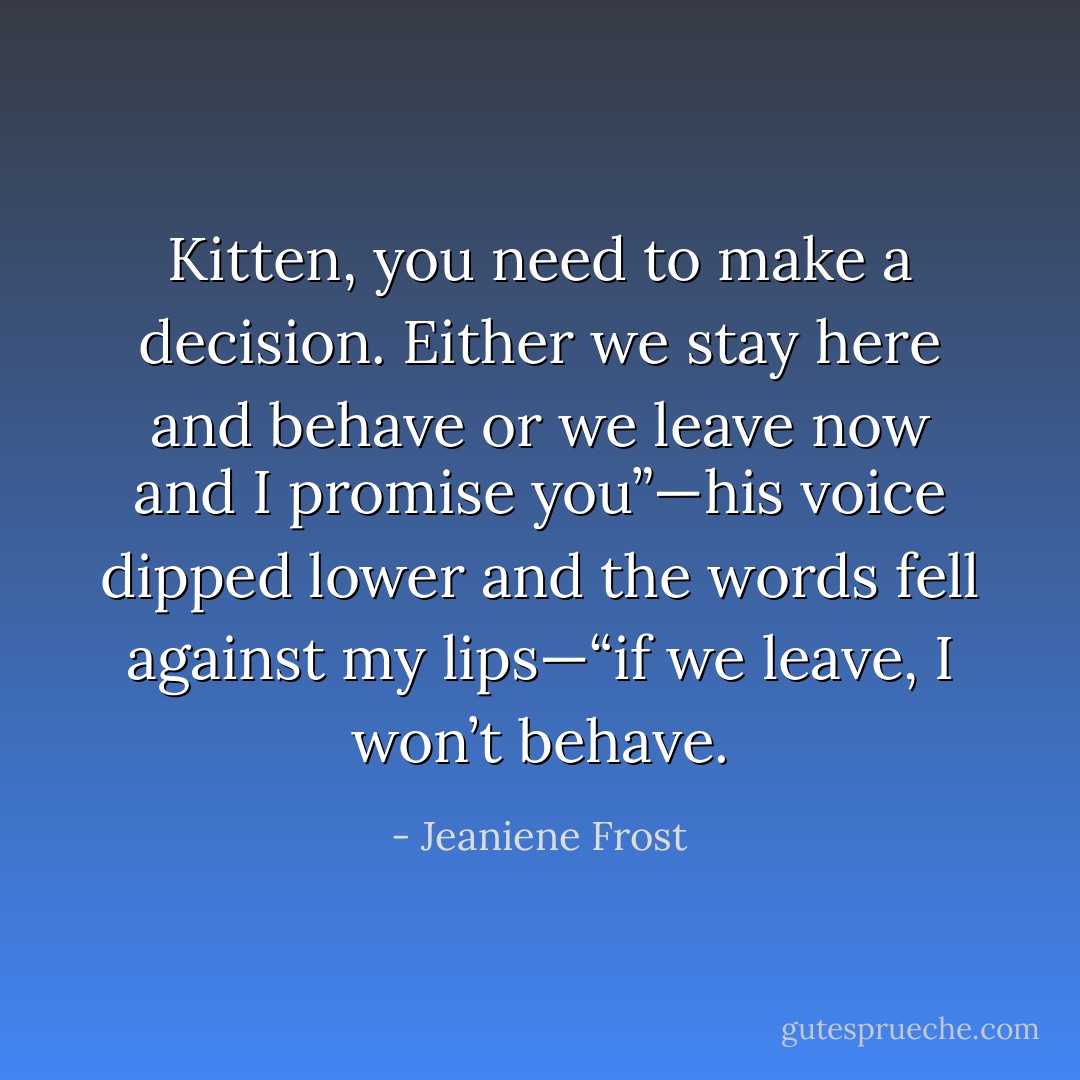 Kitten, you need to make a decision. Either we stay here and behave or we leave now and I promise you”—his voice dipped lower and the words fell against my lips—“if we leave, I won’t behave. - Jeaniene Frost