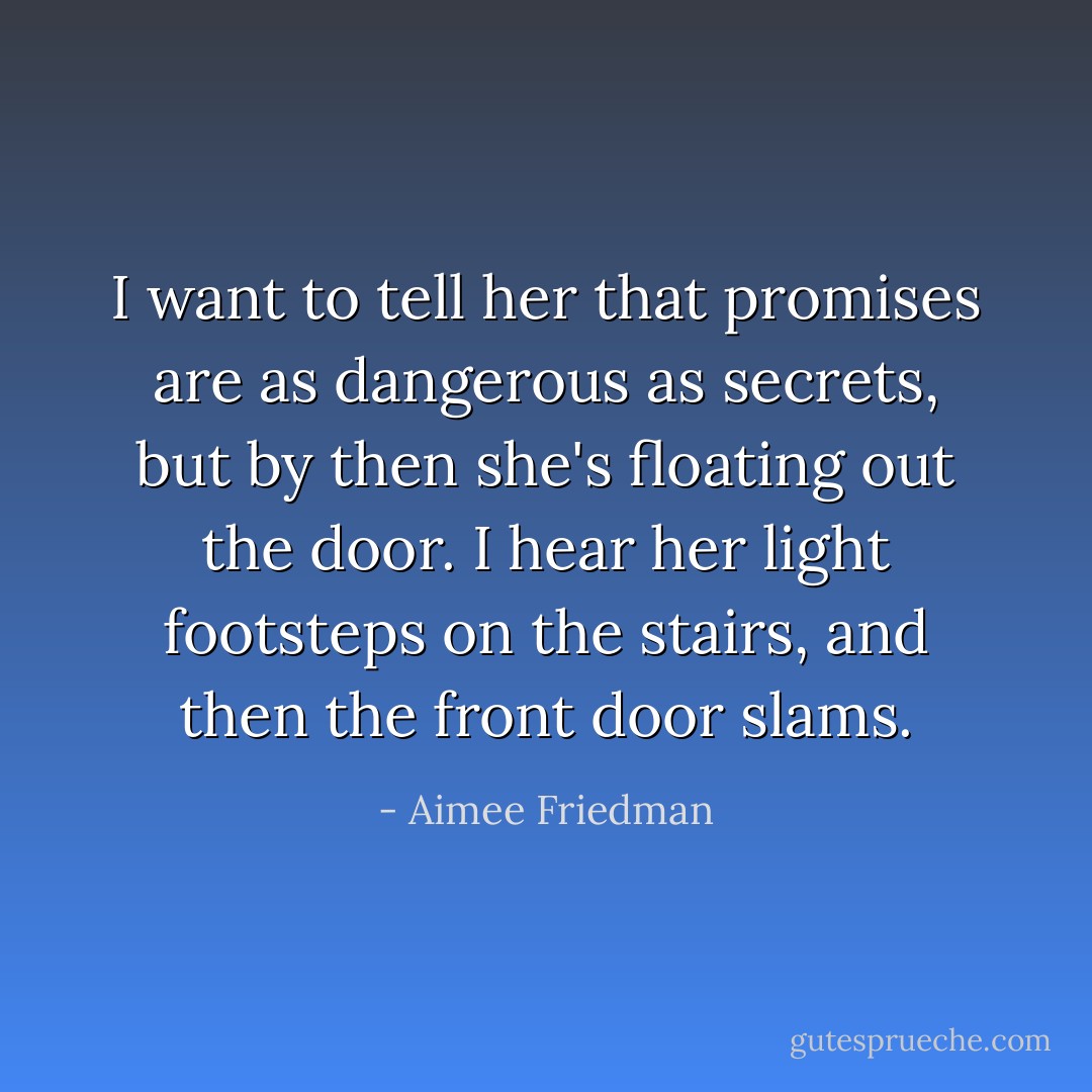 I want to tell her that promises are as dangerous as secrets, but by then she's floating out the door. I hear her light footsteps on the stairs, and then the front door slams. - Aimee Friedman