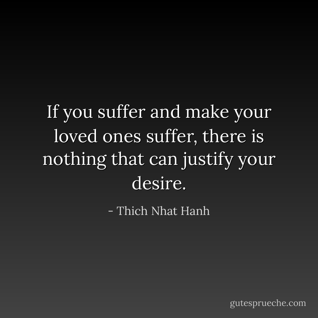 If you suffer and make your loved ones suffer, there is nothing that can justify your desire. - Thich Nhat Hanh