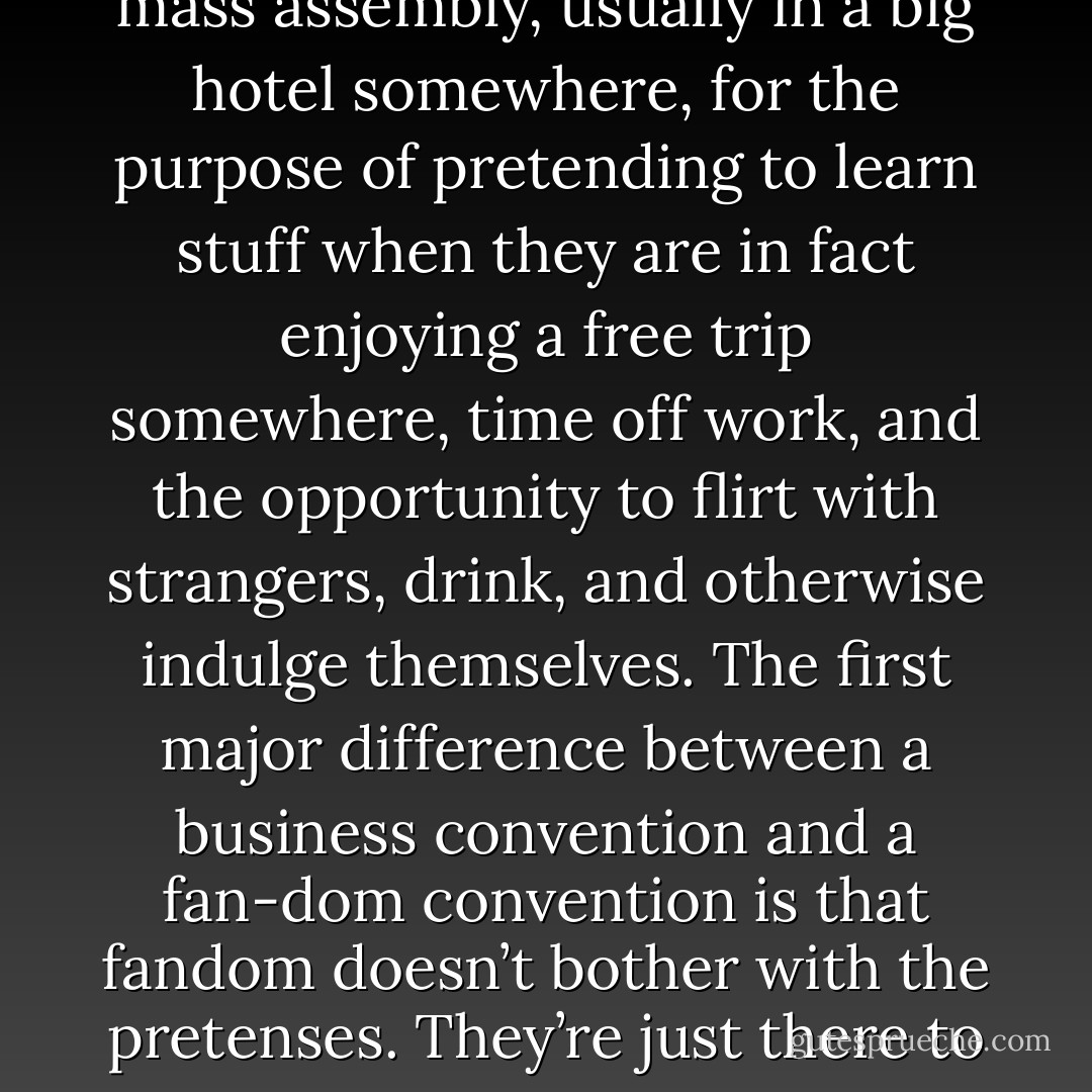 When people say the word "convention," they are usually referring to large gatherings of the employees of companies and corporations who attend a mass assembly, usually in a big hotel somewhere, for the purpose of pretending to learn stuff when they are in fact enjoying a free trip somewhere, time off work, and the opportunity to flirt with strangers, drink, and otherwise indulge themselves. The first major difference between a business convention and a fan-dom convention is that fandom doesn’t bother with the pretenses. They’re just there to have a good time. The second difference is the dress code— the ensembles at a fan convention tend to be considerably more novel. - Jim Butcher