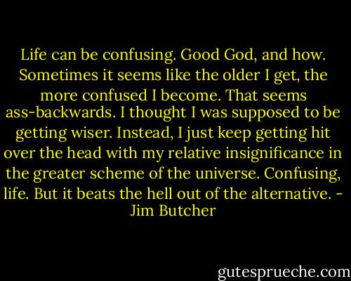 Life can be confusing. Good God, and how. Sometimes it seems like the older I get, the more confused I become. That seems ass-backwards. I thought I was supposed to be getting wiser. Instead, I just keep getting hit over the head with my relative insignificance in the greater scheme of the universe. Confusing, life. But it beats the hell out of the alternative. - Jim Butcher
