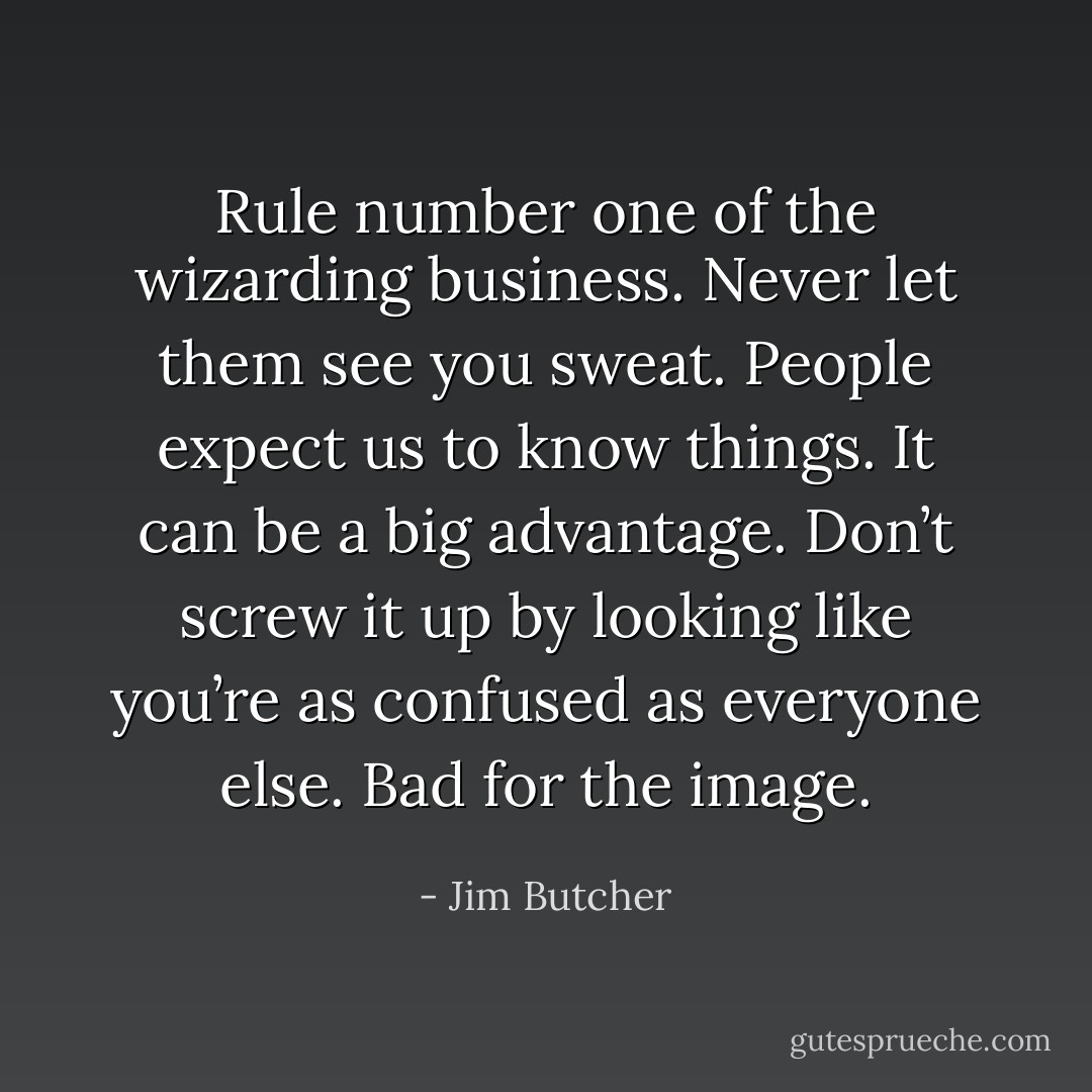 Rule number one of the wizarding business. Never let them see you sweat. People expect us to know things. It can be a big advantage. Don’t screw it up by looking like you’re as confused as everyone else. Bad for the image. - Jim Butcher