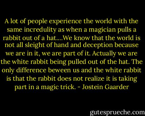A lot of people experience the world with the same incredulity as when a magician pulls a rabbit out of a hat.…We know that the world is not all sleight of hand and deception because we are in it, we are part of it. Actually we are the white rabbit being pulled out of the hat. The only difference beween us and the white rabbit is that the rabbit does not realize it is taking part in a magic trick. - Jostein Gaarder