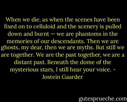 When we die, as when the scenes have been fixed on to celluloid and the scenery is pulled down and burnt — we are phantoms in the memories of our descendants. Then we are ghosts, my dear, then we are myths. But still we are together. We are the past together, we are a distant past. Beneath the dome of the mysterious stars, I still hear your voice. - Jostein Gaarder
