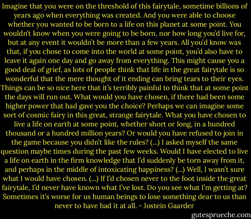 Imagine that you were on the threshold of this fairytale, sometime billions of years ago when everything was created. And you were able to choose whether you wanted to be born to a life on this planet at some point. You wouldn’t know when you were going to be born, nor how long you’d live for, but at any event it wouldn’t be more than a few years. All you’d know was that, if you chose to come into the world at some point, you’d also have to leave it again one day and go away from everything. This might cause you a good deal of grief, as lots of people think that life in the great fairytale is so wonderful that the mere thought of it ending can bring tears to their eyes. Things can be so nice here that it’s terribly painful to think that at some point the days will run out. What would you have chosen, if there had been some higher power that had gave you the choice? Perhaps we can imagine some sort of cosmic fairy in this great, strange fairytale. What you have chosen to live a life on earth at some point, whether short or long, in a hundred thousand or a hundred million years? Or would you have refused to join in the game because you didn’t like the rules? (...) I asked myself the same question maybe times during the past few weeks. Would I have elected to live a life on earth in the firm knowledge that I’d suddenly be torn away from it, and perhaps in the middle of intoxicating happiness? (...) Well, I wasn’t sure what I would have chosen. (...) If I’d chosen never to the foot inside the great fairytale, I’d never have known what I’ve lost. Do you see what I’m getting at? Sometimes it’s worse for us human beings to lose something dear to us than never to have had it at all. - Jostein Gaarder