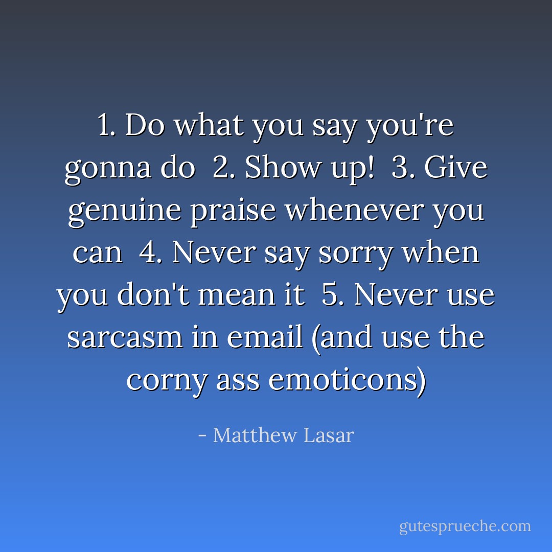 1. Do what you say you're gonna do<br /> 2. Show up!<br /> 3. Give genuine praise whenever you can<br /> 4. Never say sorry when you don't mean it<br /> 5. Never use sarcasm in email (and use the corny ass emoticons) - Matthew Lasar