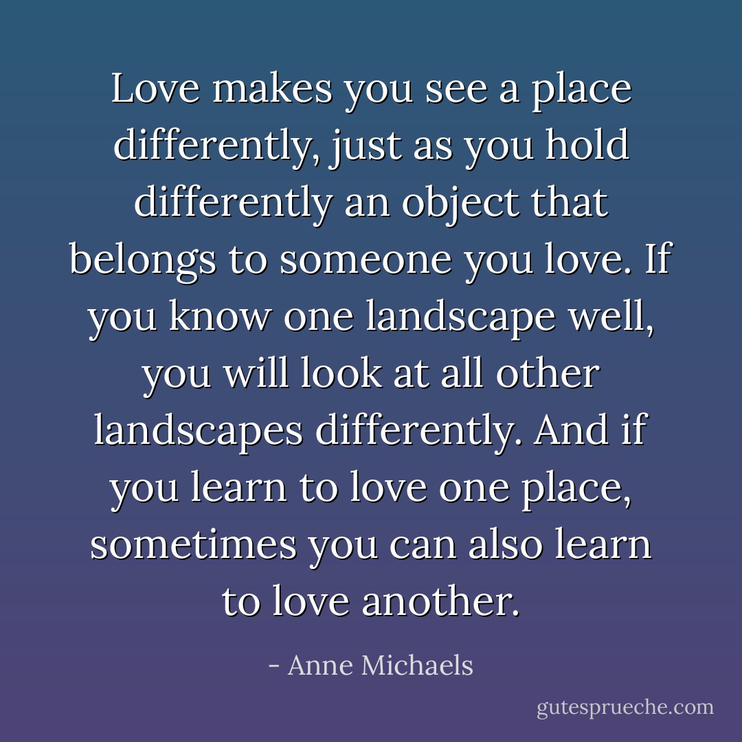 Love makes you see a place differently, just as you hold differently an object that belongs to someone you love. If you know one landscape well, you will look at all other landscapes differently. And if you learn to love one place, sometimes you can also learn to love another. - Anne Michaels
