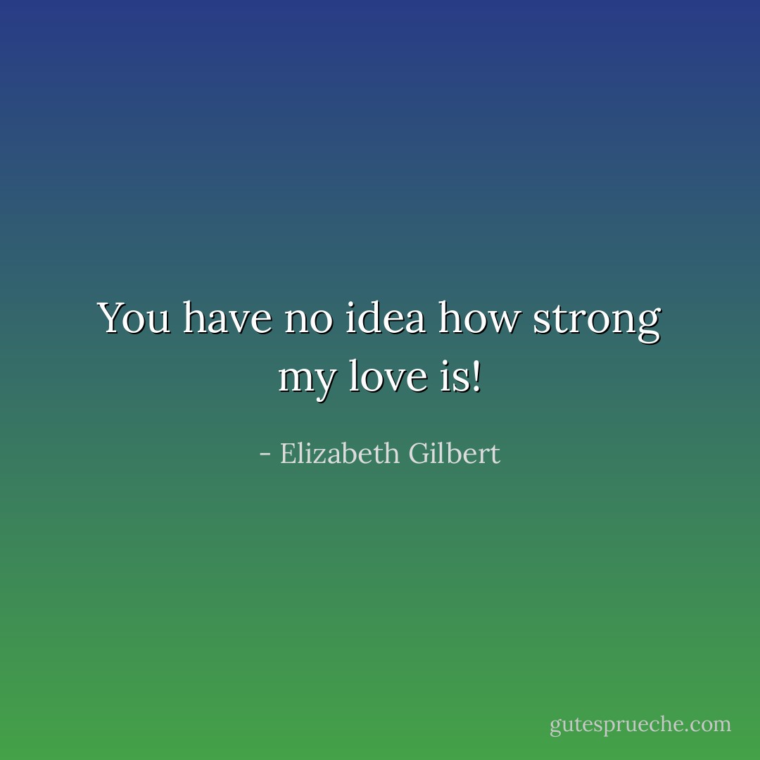 You have no idea how strong my love is! - Elizabeth Gilbert