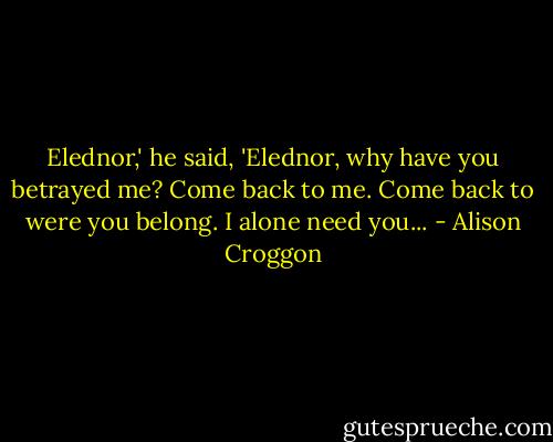 Elednor,' he said, 'Elednor, why have you betrayed me? Come back to me. Come back to were you belong. I alone need you... - Alison Croggon