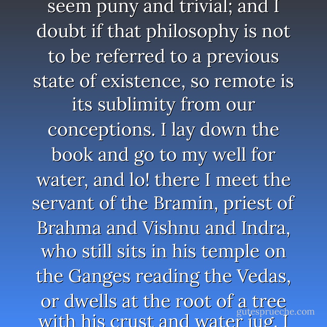 In the morning I bathe my intellect in the stupendous and cosmogonal philosophy of the Bhagvat Geeta, since whose composition years of the gods have elapsed, and in comparison with which our modern world and its literature seem puny and trivial; and I doubt if that philosophy is not to be referred to a previous state of existence, so remote is its sublimity from our conceptions. I lay down the book and go to my well for water, and lo! there I meet the servant of the Bramin, priest of Brahma and Vishnu and Indra, who still sits in his temple on the Ganges reading the Vedas, or dwells at the root of a tree with his crust and water jug. I meet his servant come to draw water for his master, and our buckets as it were grate together in the same well. The pure Walden water is mingled with the sacred water of the Ganges. - Henry David Thoreau