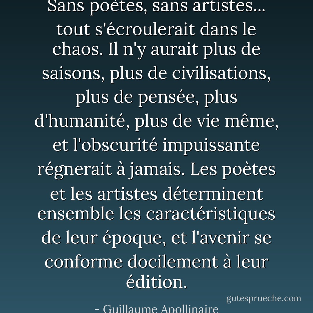 Sans poètes, sans artistes... tout s'écroulerait dans le chaos. Il n'y aurait plus de saisons, plus de civilisations, plus de pensée, plus d'humanité, plus de vie même, et l'obscurité impuissante régnerait à jamais. Les poètes et les artistes déterminent ensemble les caractéristiques de leur époque, et l'avenir se conforme docilement à leur édition. - Guillaume Apollinaire