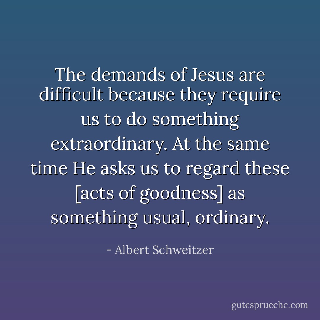 The demands of Jesus are difficult because they require us to do something extraordinary. At the same time He asks us to regard these [acts of goodness] as something usual, ordinary. - Albert Schweitzer