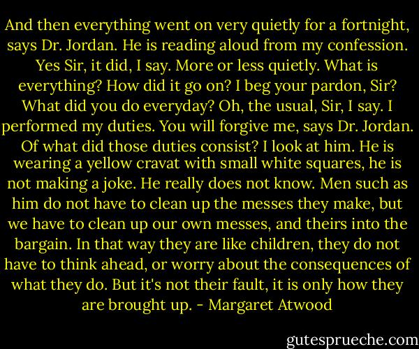 And then everything went on very quietly for a fortnight, says Dr. Jordan. He is reading aloud from my confession.<br />Yes Sir, it did, I say. More or less quietly.<br />What is everything? How did it go on?<br />I beg your pardon, Sir?<br />What did you do everyday?<br />Oh, the usual, Sir, I say. I performed my duties.<br />You will forgive me, says Dr. Jordan. Of what did those duties consist?<br />I look at him. He is wearing a yellow cravat with small white squares, he is not making a joke. He really does not know. Men such as him do not have to clean up the messes they make, but we have to clean up our own messes, and theirs into the bargain. In that way they are like children, they do not have to think ahead, or worry about the consequences of what they do. But it's not their fault, it is only how they are brought up. - Margaret Atwood