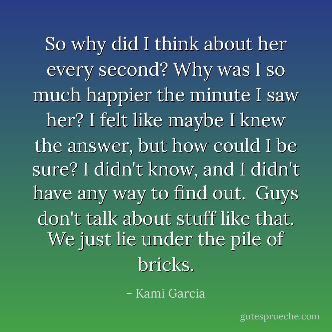 So why did I think about her every second? Why was I so much happier the minute I saw her? I felt like maybe I knew the answer, but how could I be sure? I didn't know, and I didn't have any way to find out.<br /><br />Guys don't talk about stuff like that. We just lie under the pile of bricks. - Kami Garcia