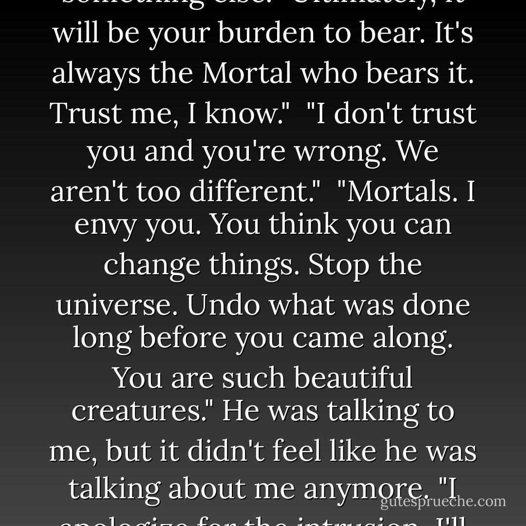 His eyes softened. I thought maybe he pitied me, but it was something else. "Ultimately, it will be your burden to bear. It's always the Mortal who bears it. Trust me, I know."<br /><br />"I don't trust you and you're wrong. We aren't too different."<br /><br />"Mortals. I envy you. You think you can change things. Stop the universe. Undo what was done long before you came along. You are such beautiful creatures." He was talking to me, but it didn't feel like he was talking about me anymore. "I apologize for the intrusion. I'll leave you to your sleep. - Kami Garcia