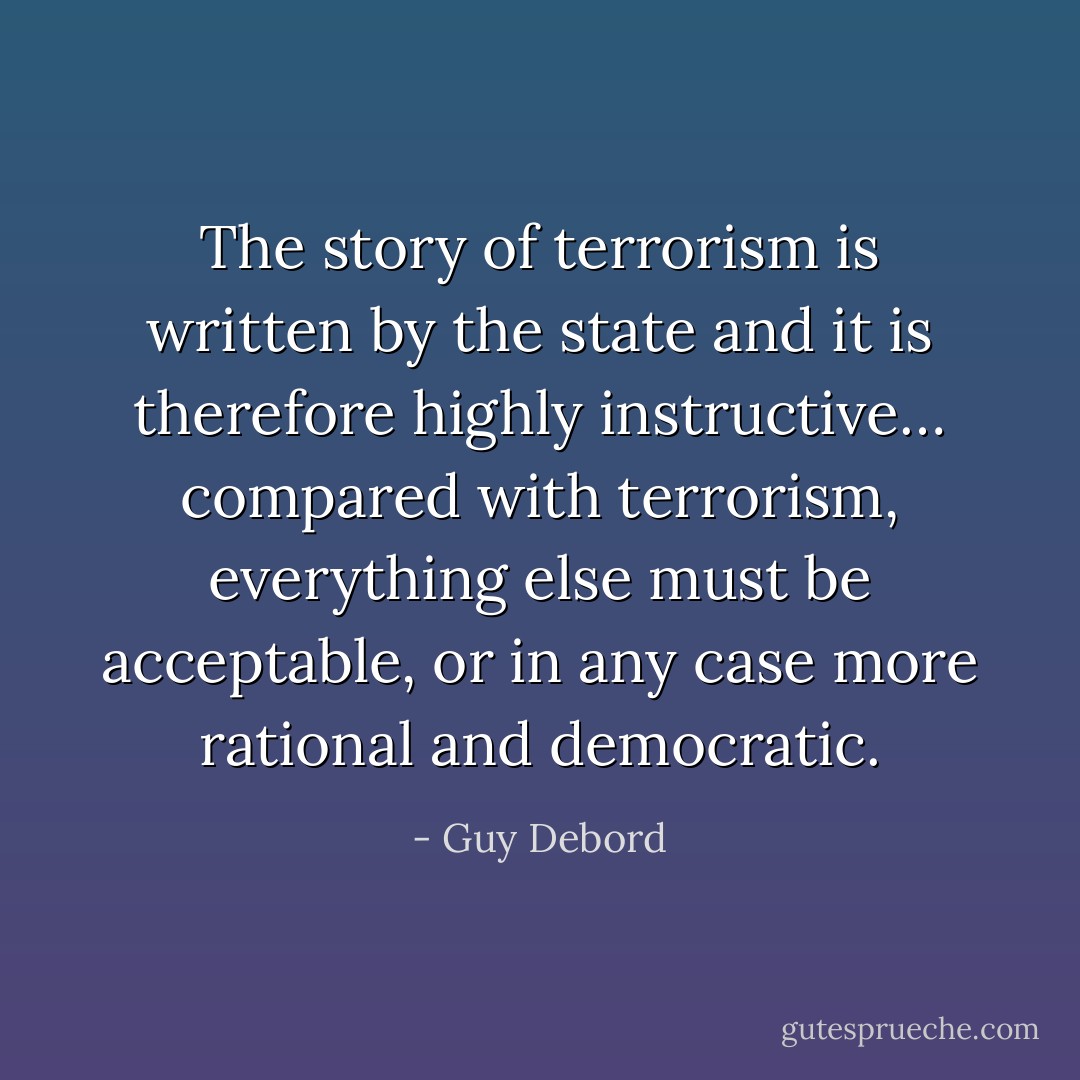 The story of terrorism is written by the state and it is therefore highly instructive… compared with terrorism, everything else must be acceptable, or in any case more rational and democratic. - Guy Debord