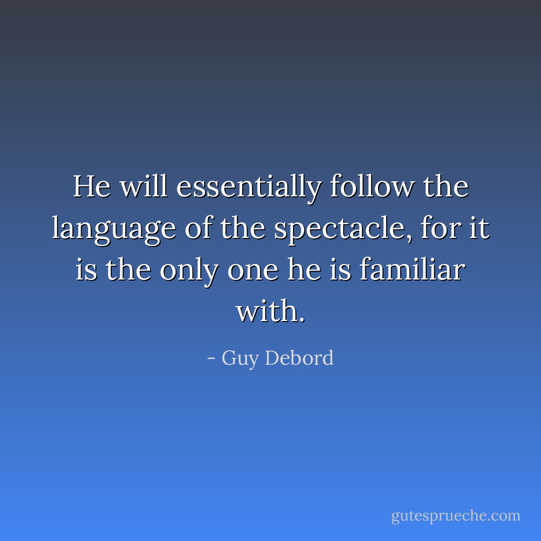 He will essentially follow the language of the spectacle, for it is the only one he is familiar with. - Guy Debord