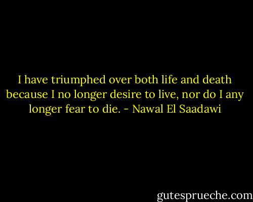 I have triumphed over both life and death because I no longer desire to live, nor do I any longer fear to die. - Nawal El Saadawi