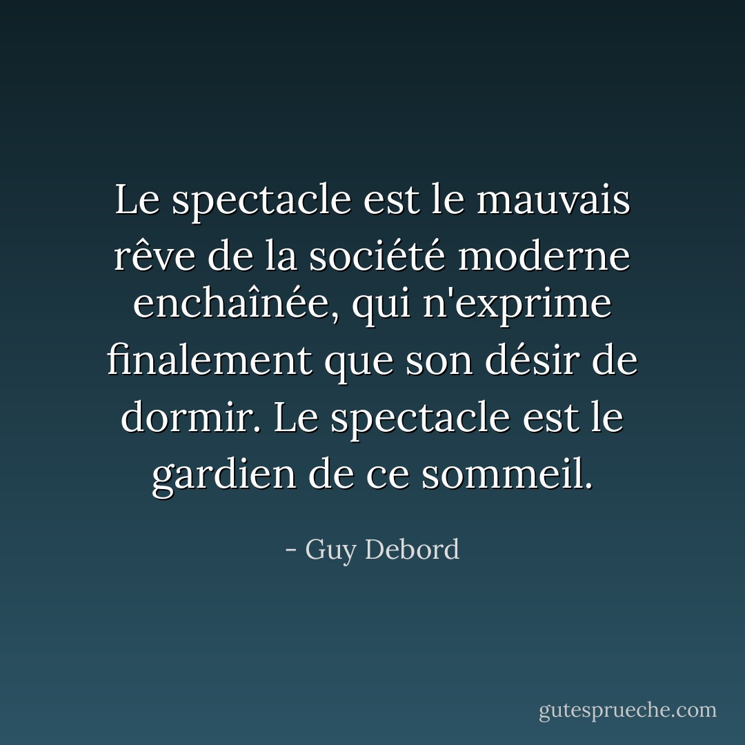 Le spectacle est le mauvais rêve de la société moderne enchaînée, qui n'exprime finalement que son désir de dormir. Le spectacle est le gardien de ce sommeil. - Guy Debord
