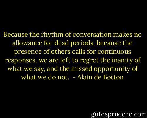 Because the rhythm of conversation makes no allowance for dead periods, because the presence of others calls for continuous responses, we are left to regret the inanity of what we say, and the missed opportunity of what we do not.  - Alain de Botton