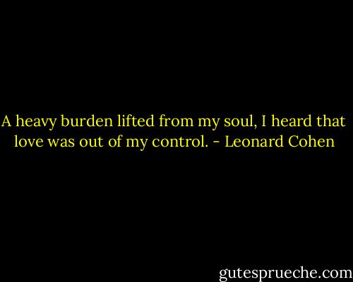 A heavy burden lifted from my soul,<br />I heard that love was out of my control. - Leonard Cohen