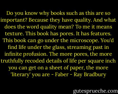 Do you know why books such as this are so important? Because they have quality. And what does the word quality mean? To me it means texture. This book has pores. It has features. This book can go under the microscope. You'd find life under the glass, streaming past in infinite profusion. The more pores, the more truthfully recoded details of life per square inch you can get on a sheet of paper, the more 'literary' you are - Faber - Ray Bradbury