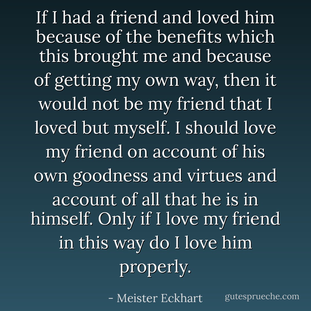 If I had a friend and loved him because of the benefits which this brought me and because of getting my own way, then it would not be my friend that I loved but myself. I should love my friend on account of his own goodness and virtues and account of all that he is in himself. Only if I love my friend in this way do I love him properly. - Meister Eckhart