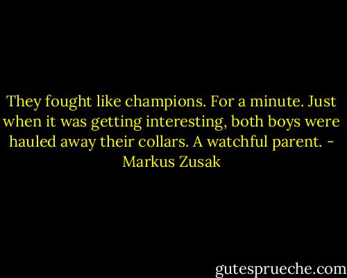 They fought like champions.<br />For a minute.<br />Just when it was getting interesting, both boys were hauled away their collars. A watchful parent. - Markus Zusak