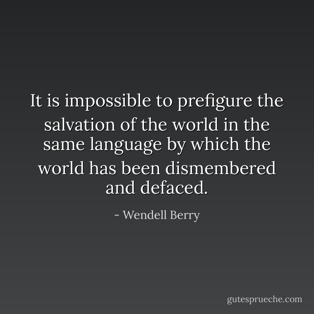 It is impossible to prefigure the salvation of the world in the same language by which the world has been dismembered and defaced. - Wendell Berry