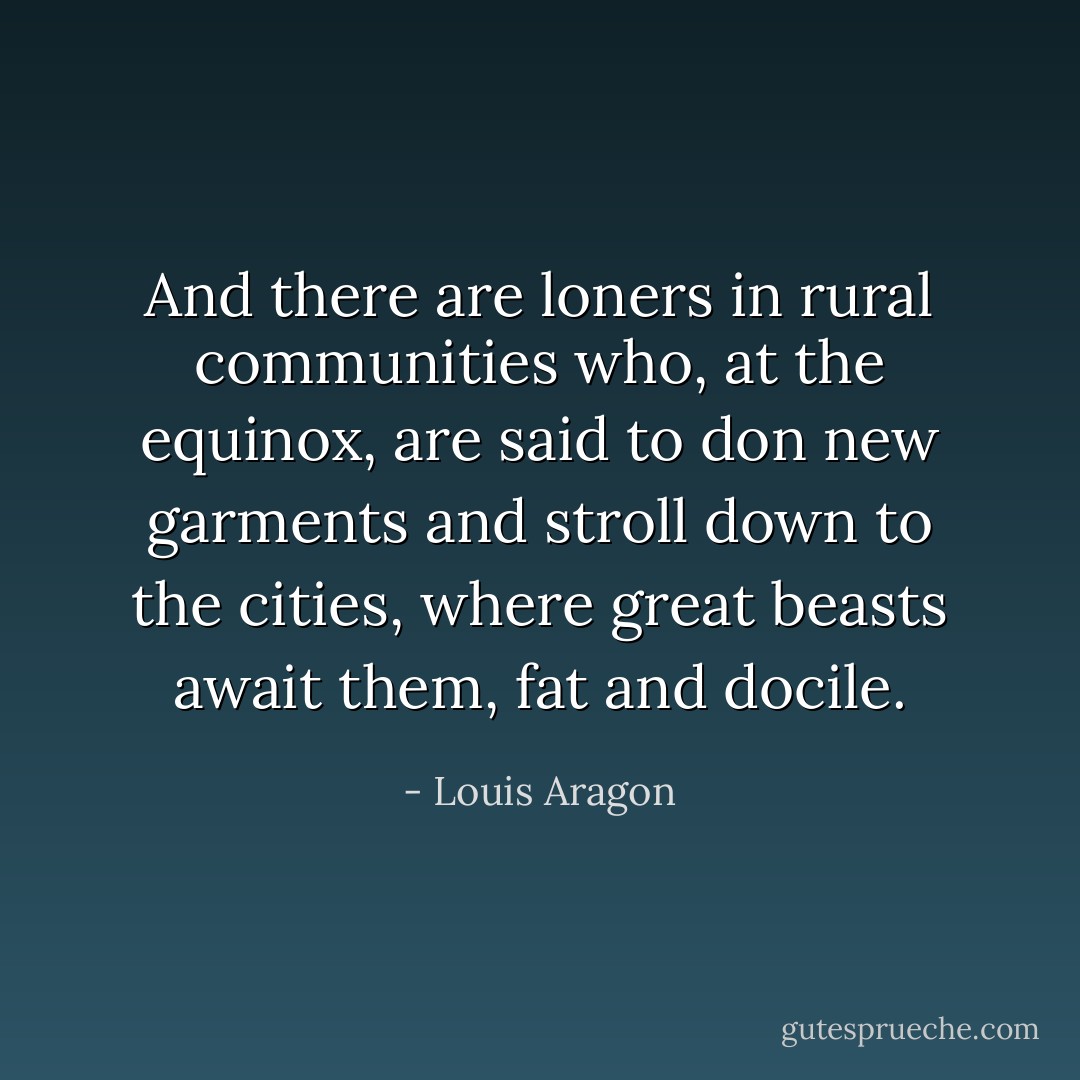 And there are loners in rural communities who, at the equinox, are said to don new garments and stroll down to the cities, where great beasts await them, fat and docile. - Louis Aragon