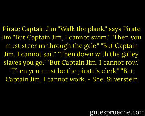 Pirate Captain Jim<br />"Walk the plank," says Pirate Jim<br />"But Captain Jim, I cannot swim."<br />"Then you must steer us through the gale."<br />"But Captain Jim, I cannot sail."<br />"Then down with the galley slaves you go."<br />"But Captain Jim, I cannot row."<br />"Then you must be the pirate's clerk."<br />"But Captain Jim, I cannot work. - Shel Silverstein