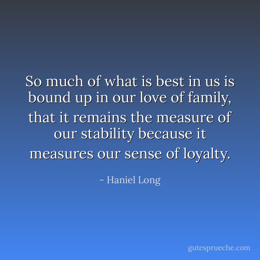 So much of what is best in us is bound up in our love of family, that it remains the measure of our stability because it measures our sense of loyalty. - Haniel Long